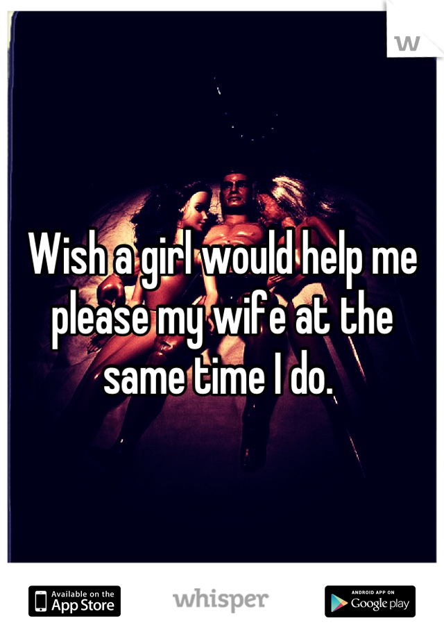 Wish a girl would help me please my wife at the same time I do. 