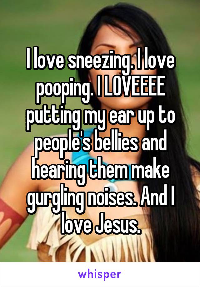 I love sneezing. I love pooping. I LOVEEEE putting my ear up to people's bellies and hearing them make gurgling noises. And I love Jesus.