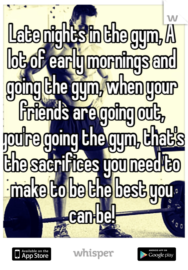 Late nights in the gym, A lot of early mornings and going the gym, when your friends are going out, you're going the gym, that's the sacrifices you need to make to be the best you can be!