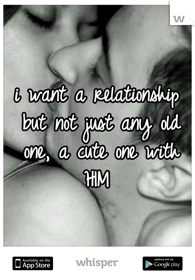 i want a relationship but not just any old one, a cute one with HIM 