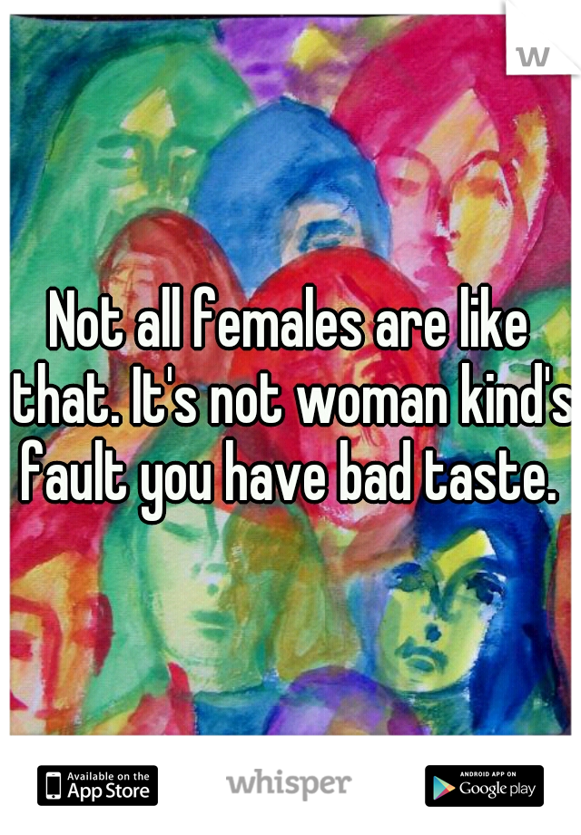Not all females are like that. It's not woman kind's fault you have bad taste. 