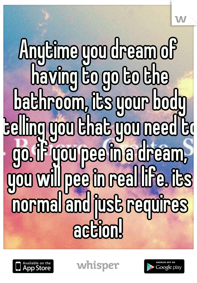 Anytime you dream of having to go to the bathroom, its your body telling you that you need to go. if you pee in a dream, you will pee in real life. its normal and just requires action! 