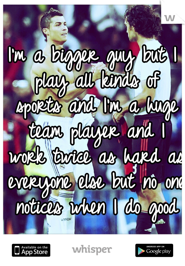 I'm a bigger guy but I play all kinds of sports and I'm a huge team player and I work twice as hard as everyone else but no one notices when I do good