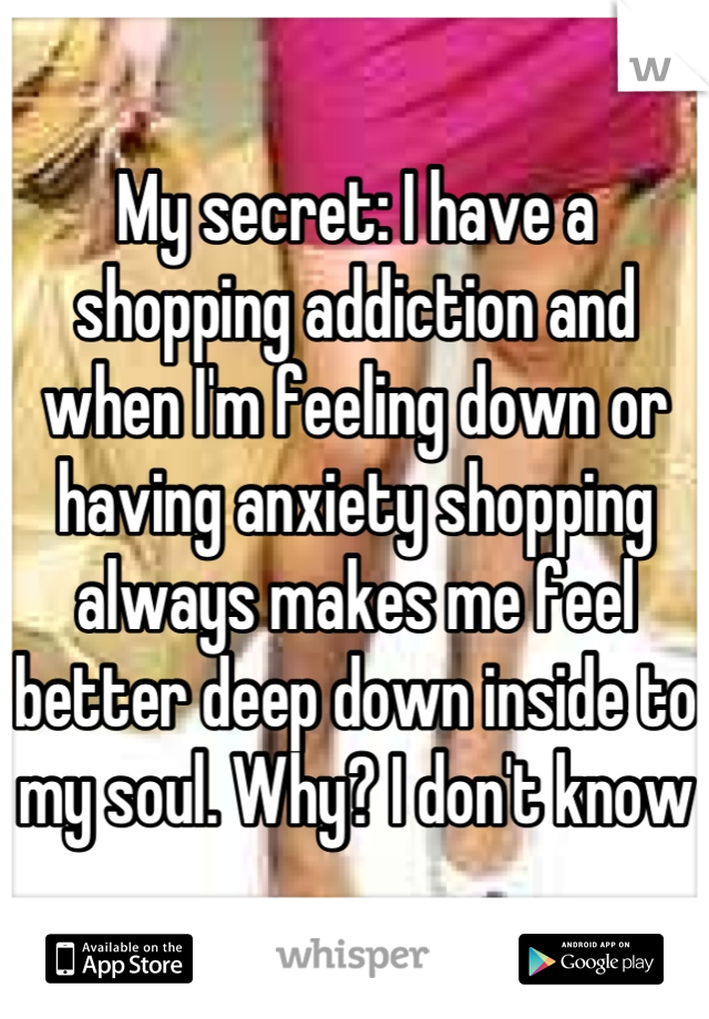 My secret: I have a shopping addiction and when I'm feeling down or having anxiety shopping always makes me feel better deep down inside to my soul. Why? I don't know