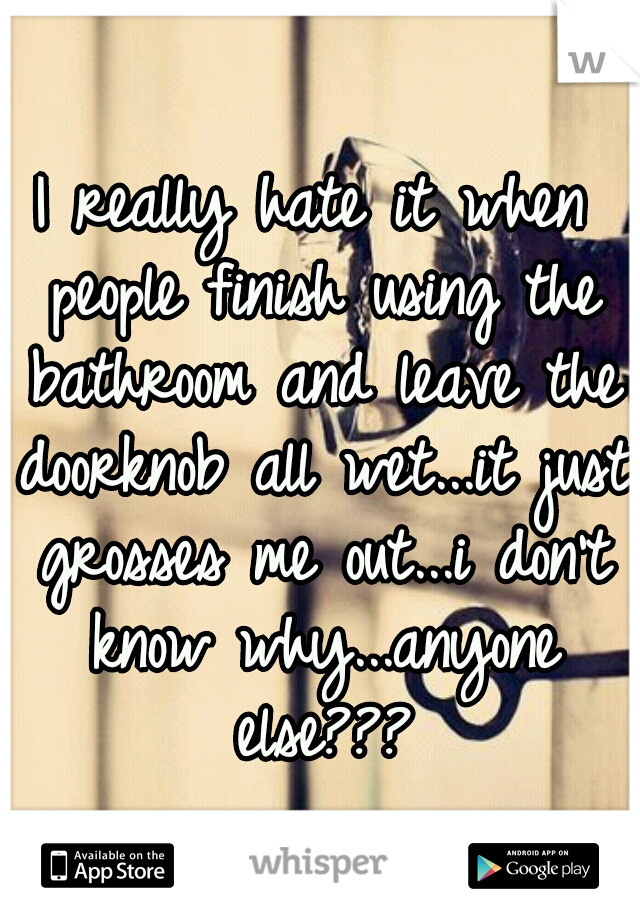I really hate it when people finish using the bathroom and leave the doorknob all wet...it just grosses me out...i don't know why...anyone else???