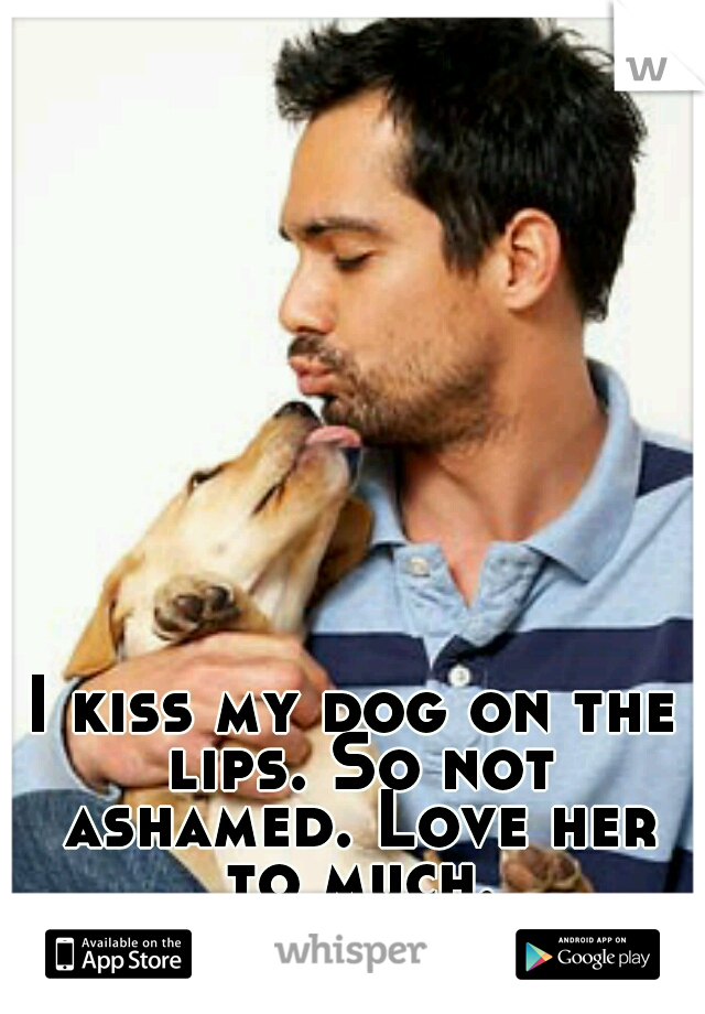 I kiss my dog on the lips. So not ashamed. Love her to much.