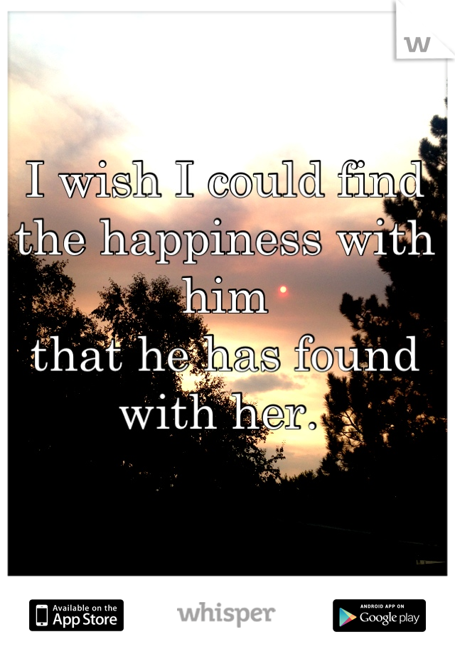 I wish I could find the happiness with him
that he has found with her. 