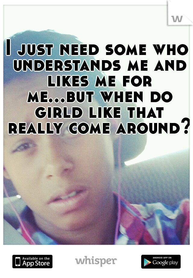 I just need some who understands me and likes me for me...but when do girld like that really come around?