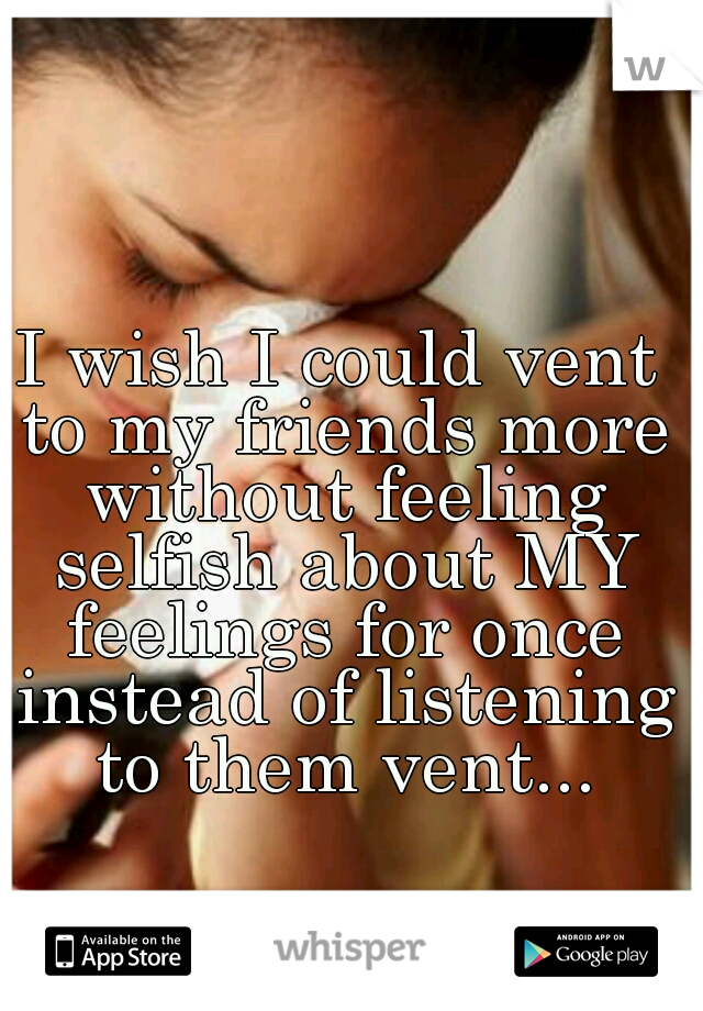 I wish I could vent to my friends more without feeling selfish about MY feelings for once instead of listening to them vent...