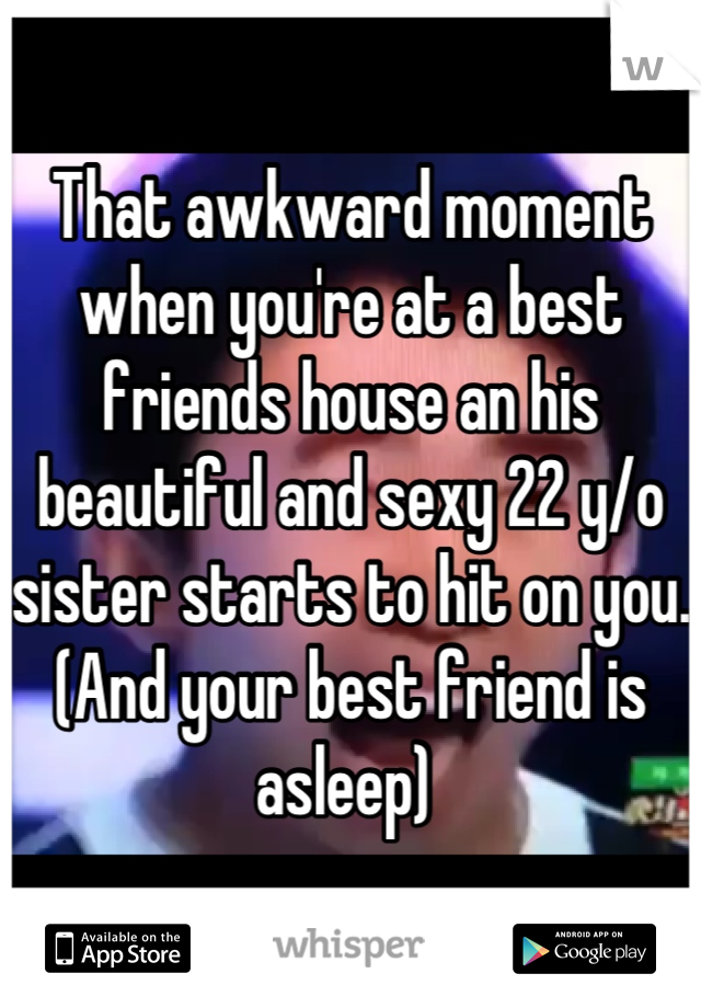 That awkward moment when you're at a best friends house an his beautiful and sexy 22 y/o sister starts to hit on you.  (And your best friend is asleep) 