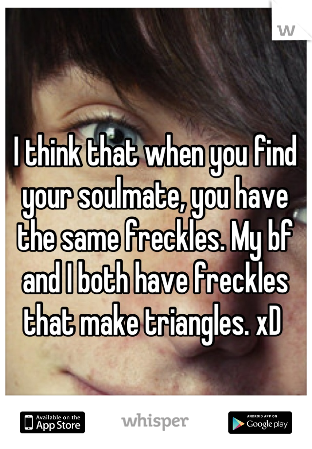 I think that when you find your soulmate, you have the same freckles. My bf and I both have freckles that make triangles. xD 