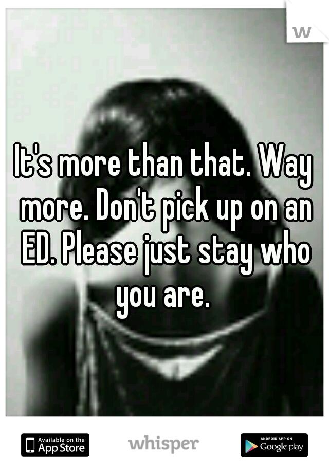 It's more than that. Way more. Don't pick up on an ED. Please just stay who you are. 