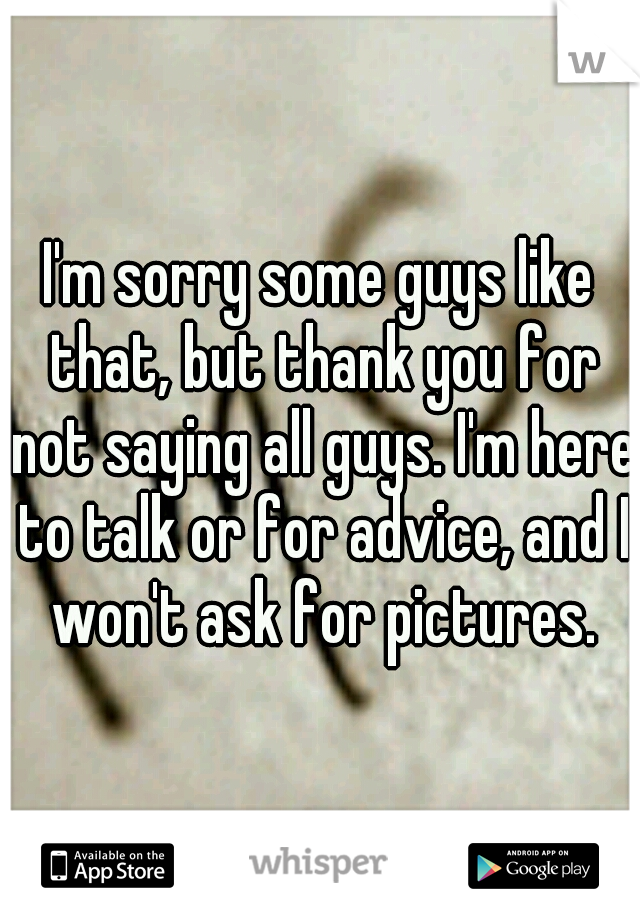 I'm sorry some guys like that, but thank you for not saying all guys. I'm here to talk or for advice, and I won't ask for pictures.