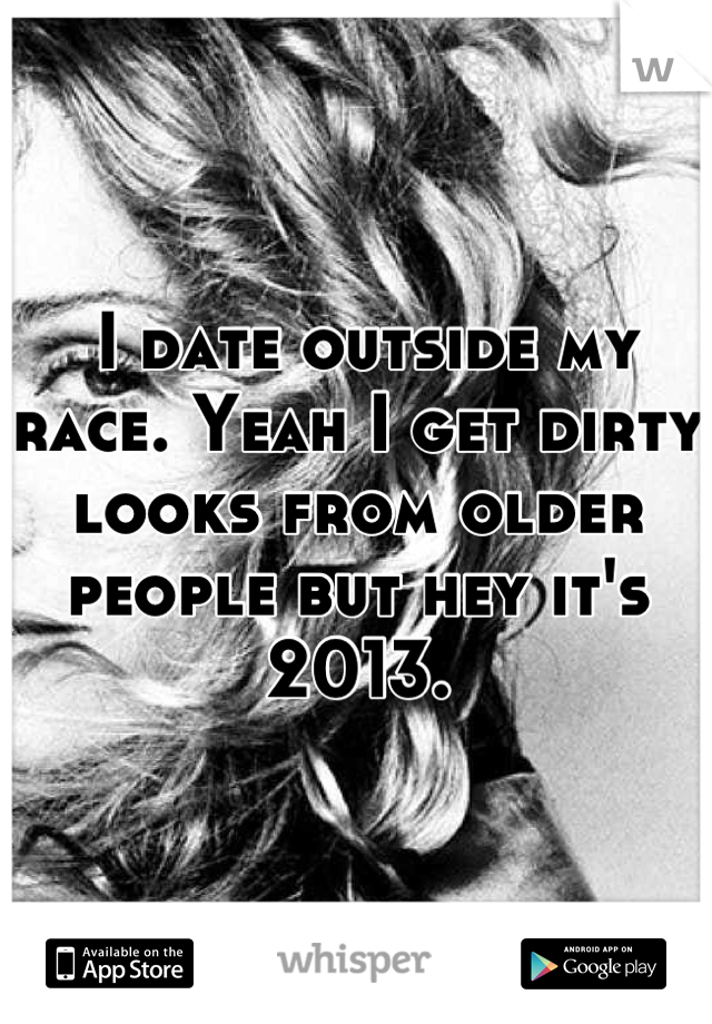  I date outside my race. Yeah I get dirty looks from older people but hey it's 2013.