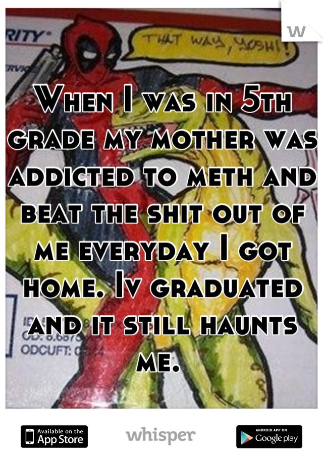 When I was in 5th grade my mother was addicted to meth and beat the shit out of me everyday I got home. Iv graduated and it still haunts me. 