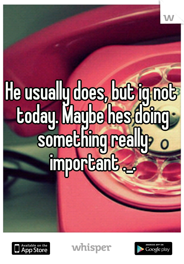 He usually does, but ig not today. Maybe hes doing something really important ._.