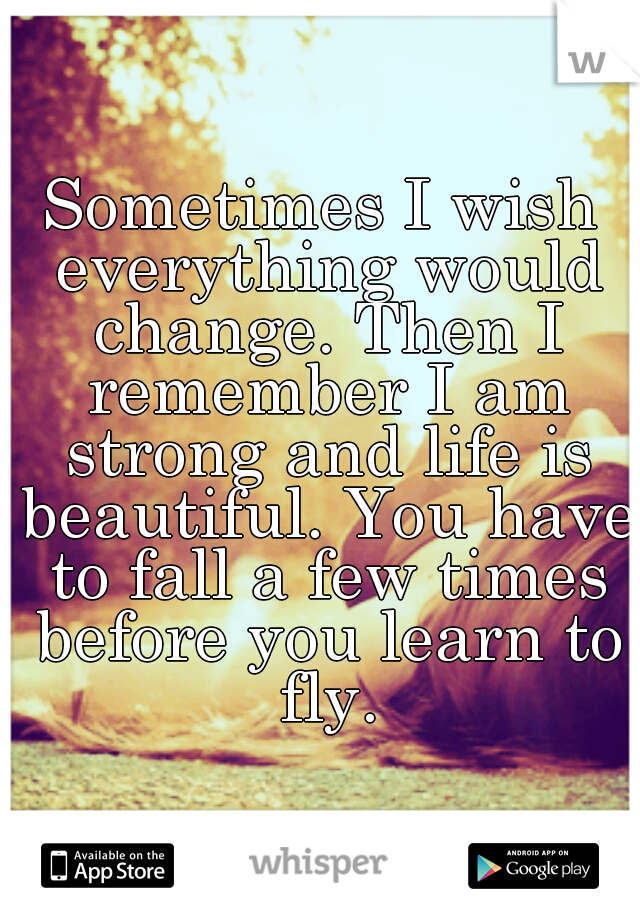 Sometimes I wish everything would change. Then I remember I am strong and life is beautiful. You have to fall a few times before you learn to fly.