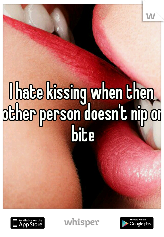 I hate kissing when then other person doesn't nip or bite