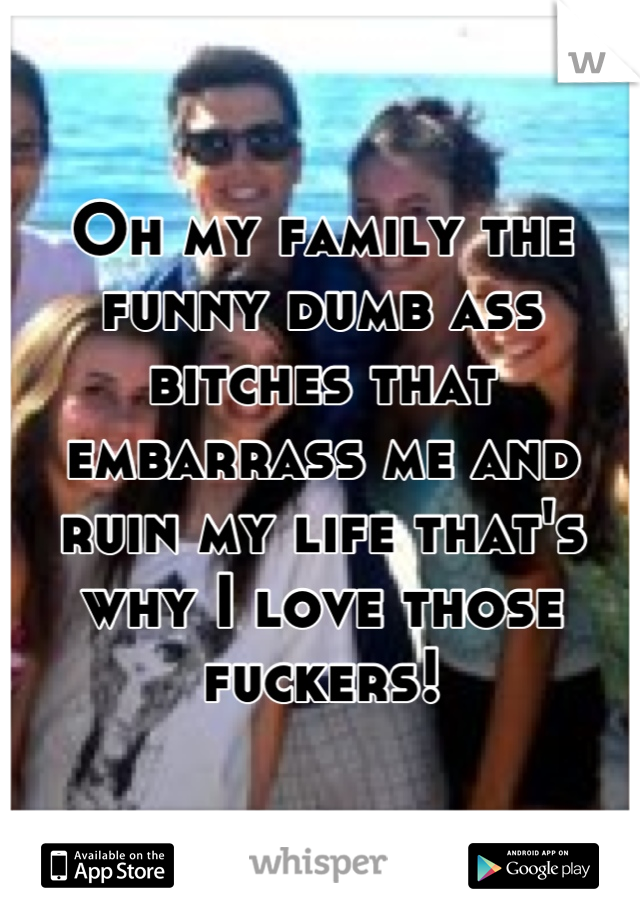 Oh my family the funny dumb ass bitches that embarrass me and ruin my life that's why I love those fuckers!