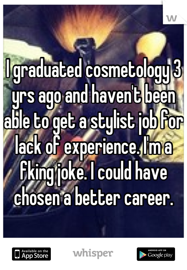 I graduated cosmetology 3 yrs ago and haven't been able to get a stylist job for lack of experience. I'm a fking joke. I could have chosen a better career.