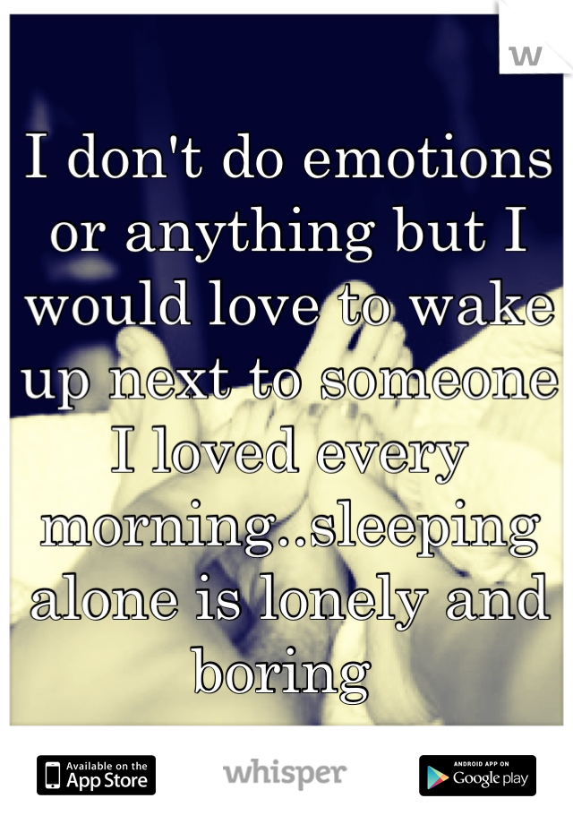 I don't do emotions or anything but I would love to wake up next to someone I loved every morning..sleeping alone is lonely and boring 