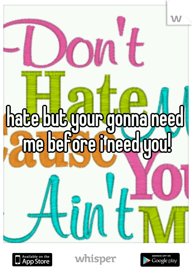 hate but your gonna need me before i need you!