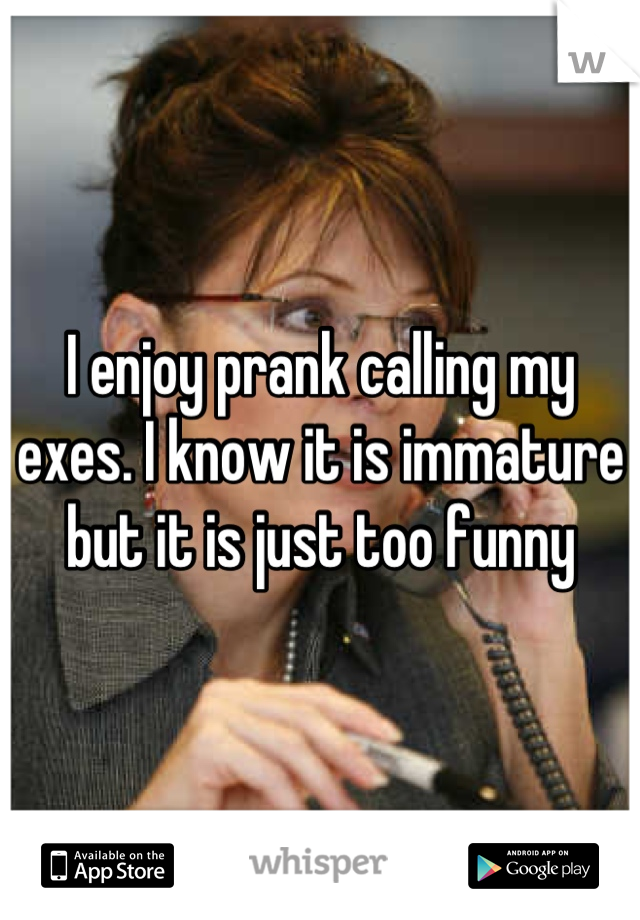I enjoy prank calling my exes. I know it is immature but it is just too funny