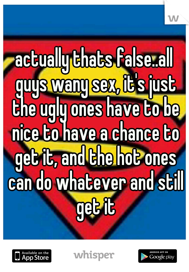 actually thats false..all guys wany sex, it's just the ugly ones have to be nice to have a chance to get it, and the hot ones can do whatever and still get it