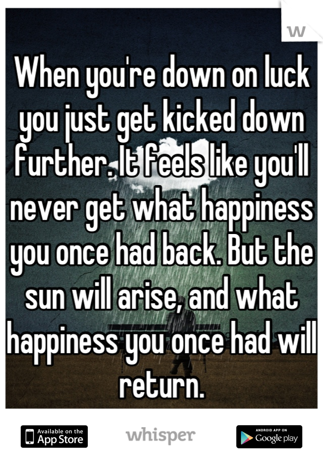 When you're down on luck you just get kicked down further. It feels like you'll never get what happiness you once had back. But the sun will arise, and what happiness you once had will return.