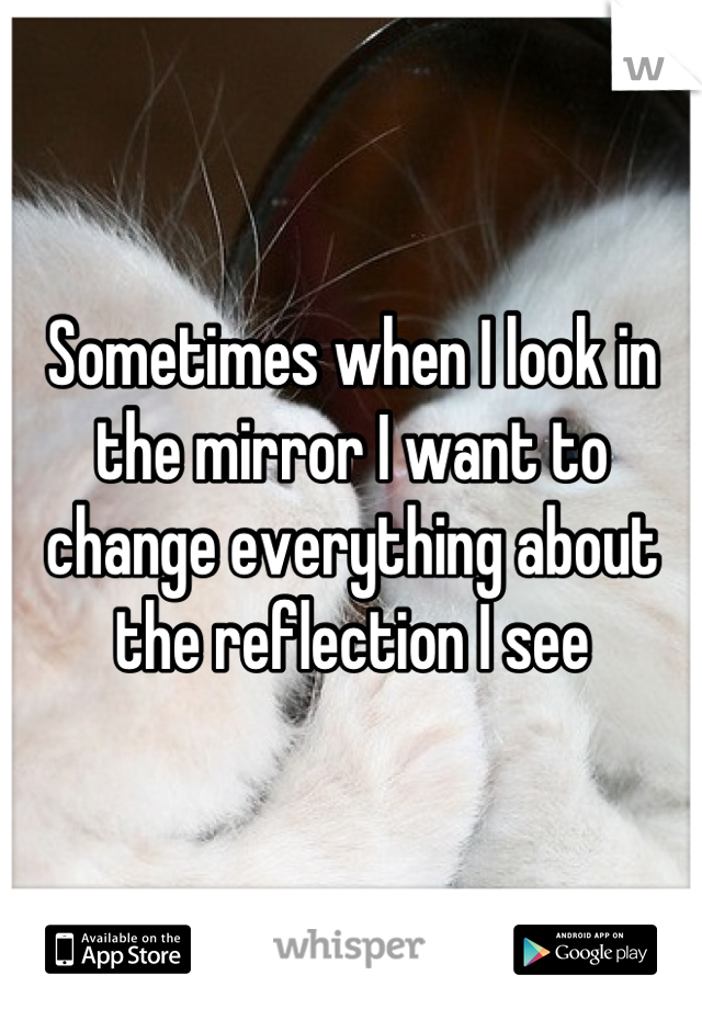 Sometimes when I look in the mirror I want to change everything about the reflection I see