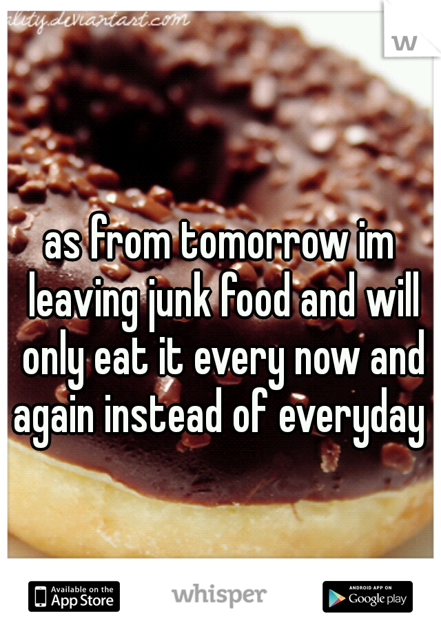 as from tomorrow im leaving junk food and will only eat it every now and again instead of everyday 