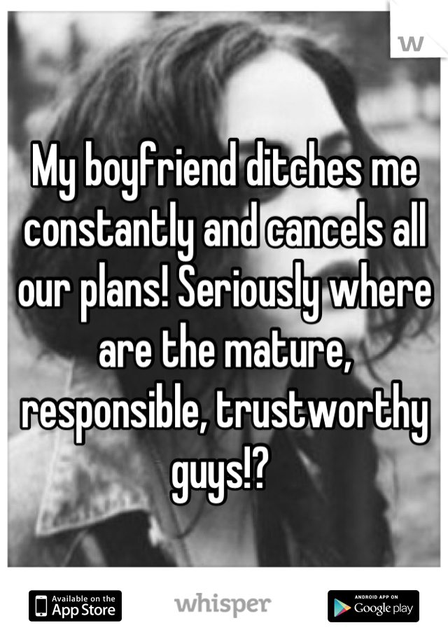 My boyfriend ditches me constantly and cancels all our plans! Seriously where are the mature, responsible, trustworthy guys!? 