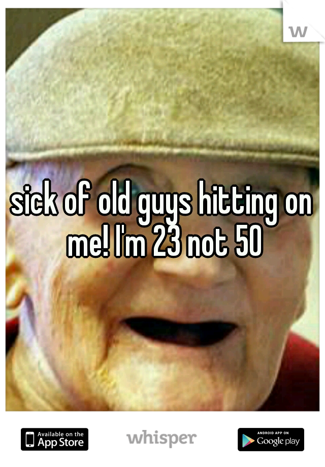 sick of old guys hitting on me! I'm 23 not 50