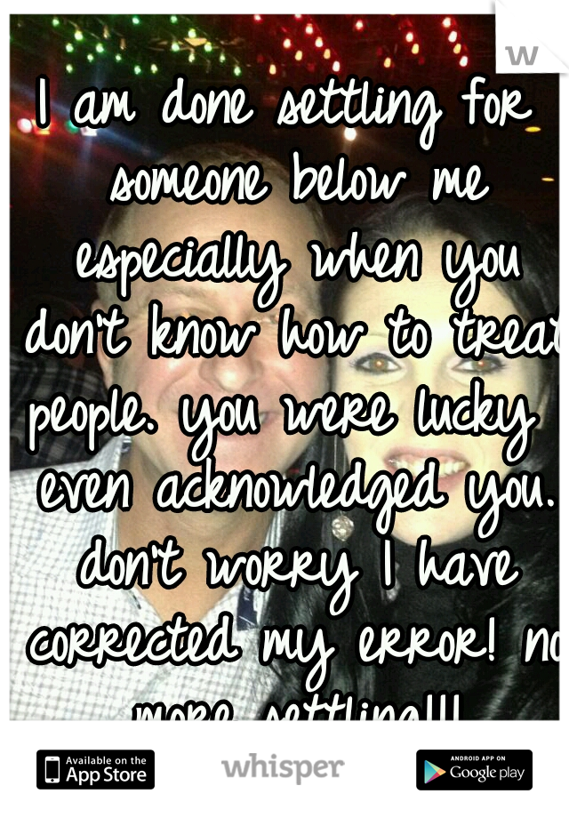 I am done settling for someone below me especially when you don't know how to treat people. you were lucky I even acknowledged you. don't worry I have corrected my error! no more settling!!!