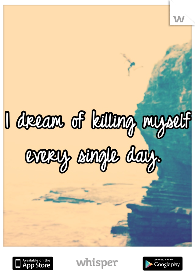 I dream of killing myself every single day. 