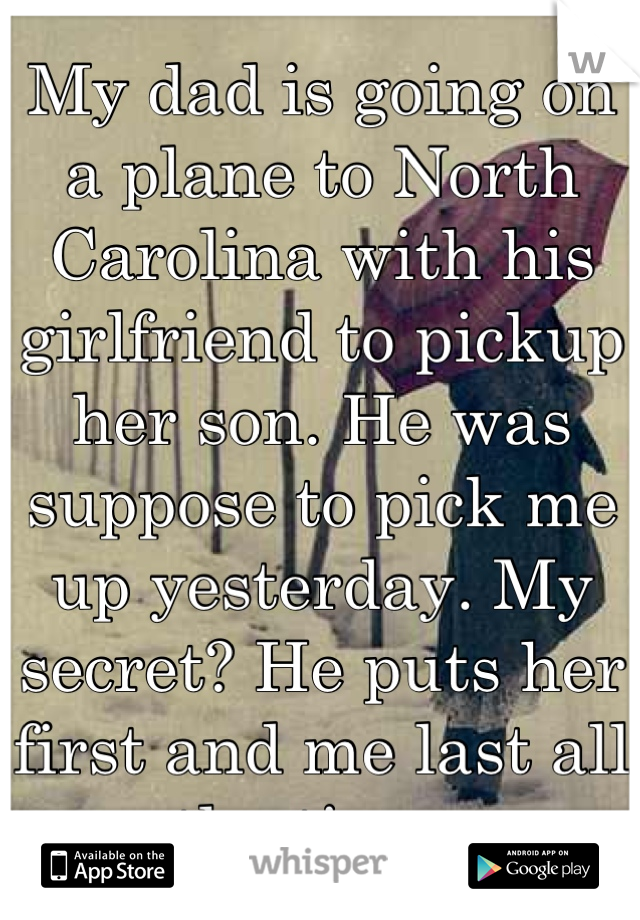 My dad is going on a plane to North Carolina with his girlfriend to pickup her son. He was suppose to pick me up yesterday. My secret? He puts her first and me last all the time. 