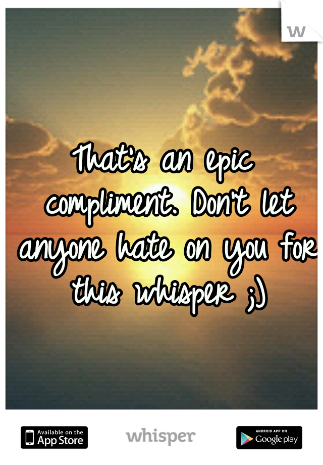 That's an epic compliment. Don't let anyone hate on you for this whisper ;)