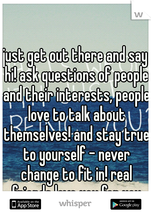 just get out there and say hi! ask questions of people and their interests, people love to talk about themselves! and stay true to yourself - never change to fit in! real friends love you for you
