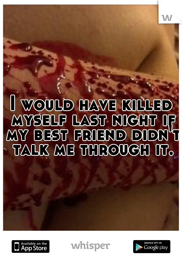 I would have killed myself last night if my best friend didn't talk me through it.