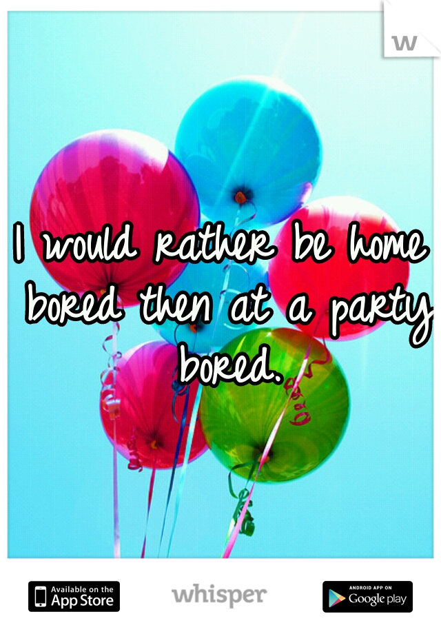 I would rather be home bored then at a party bored.