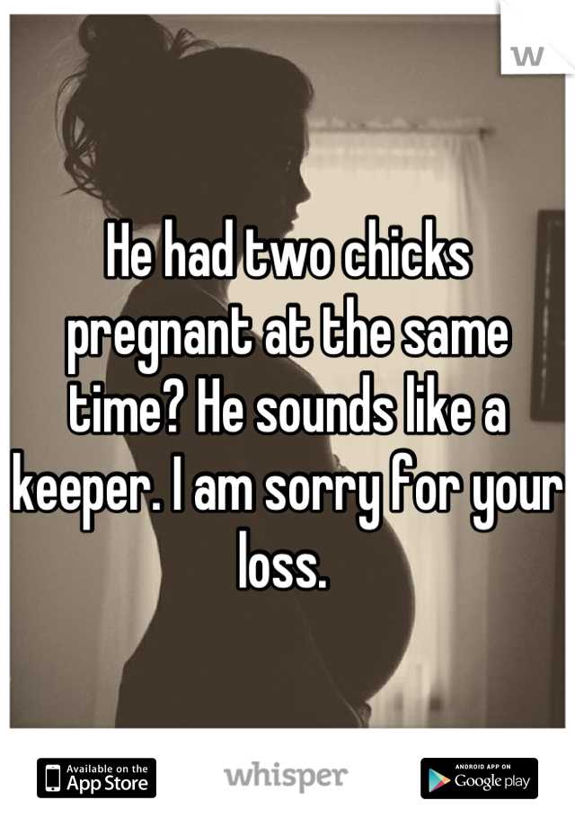 He had two chicks pregnant at the same time? He sounds like a keeper. I am sorry for your loss. 