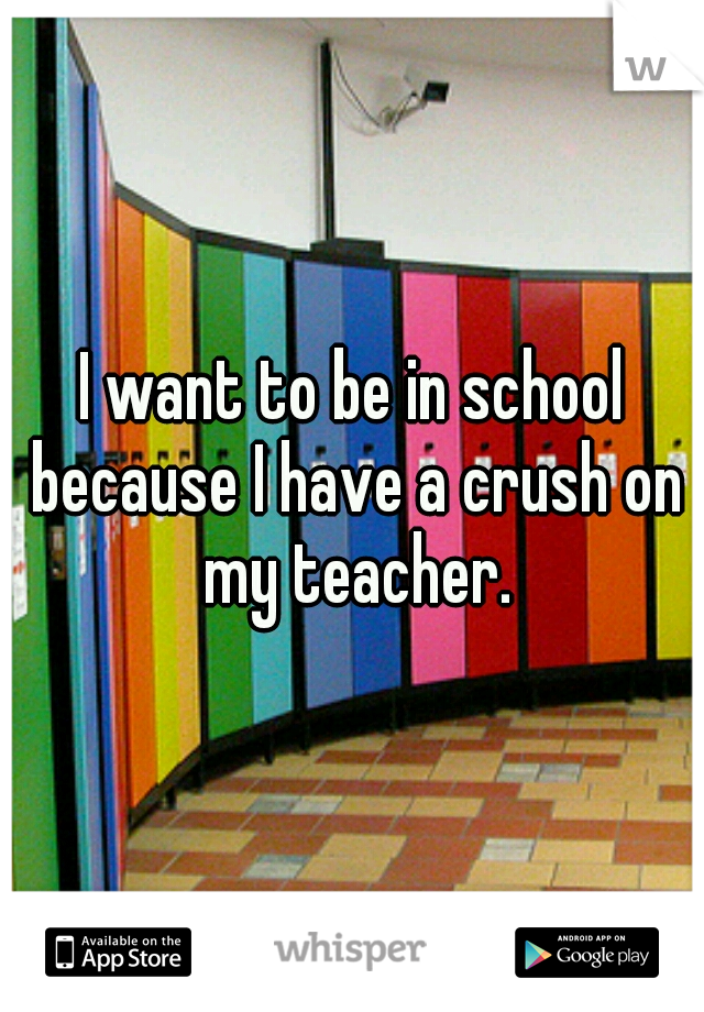 I want to be in school because I have a crush on my teacher.