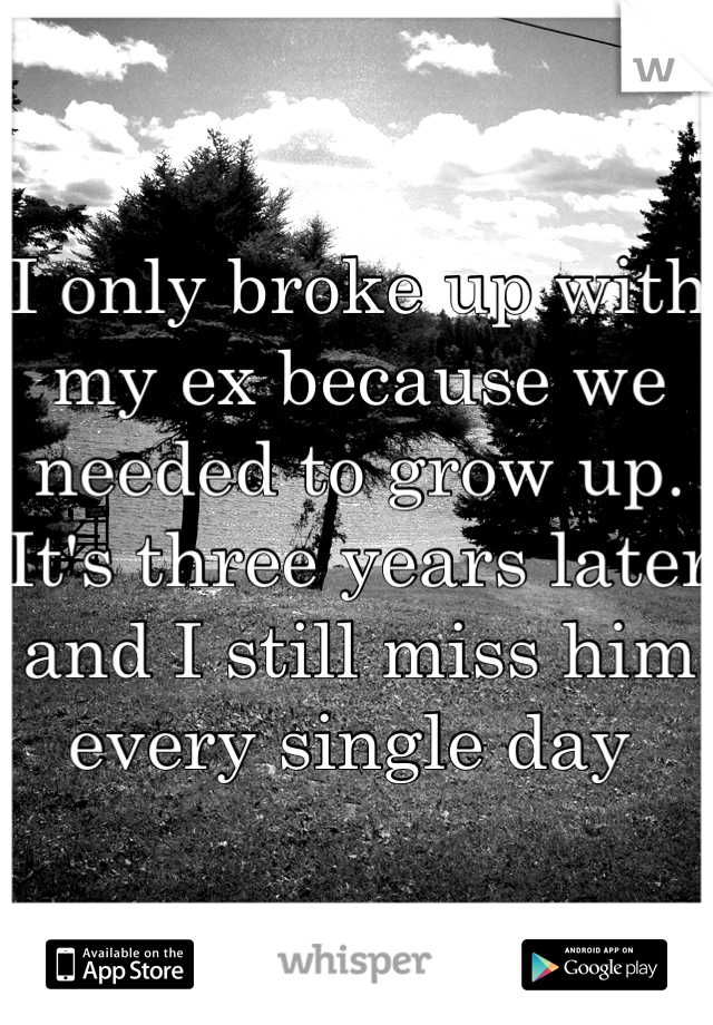 I only broke up with my ex because we needed to grow up. It's three years later and I still miss him every single day 