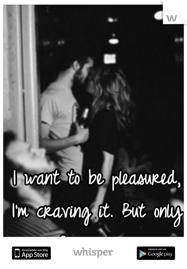 I want to be pleasured, I'm craving it. But only from you. 