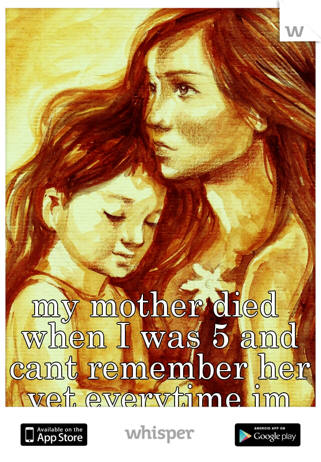 my mother died when I was 5 and cant remember her yet everytime im upset I cry for her. 