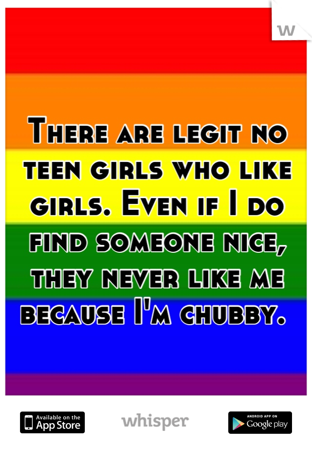 There are legit no teen girls who like girls. Even if I do find someone nice, they never like me because I'm chubby. 