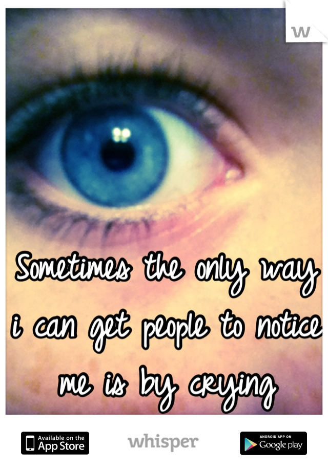 Sometimes the only way i can get people to notice me is by crying