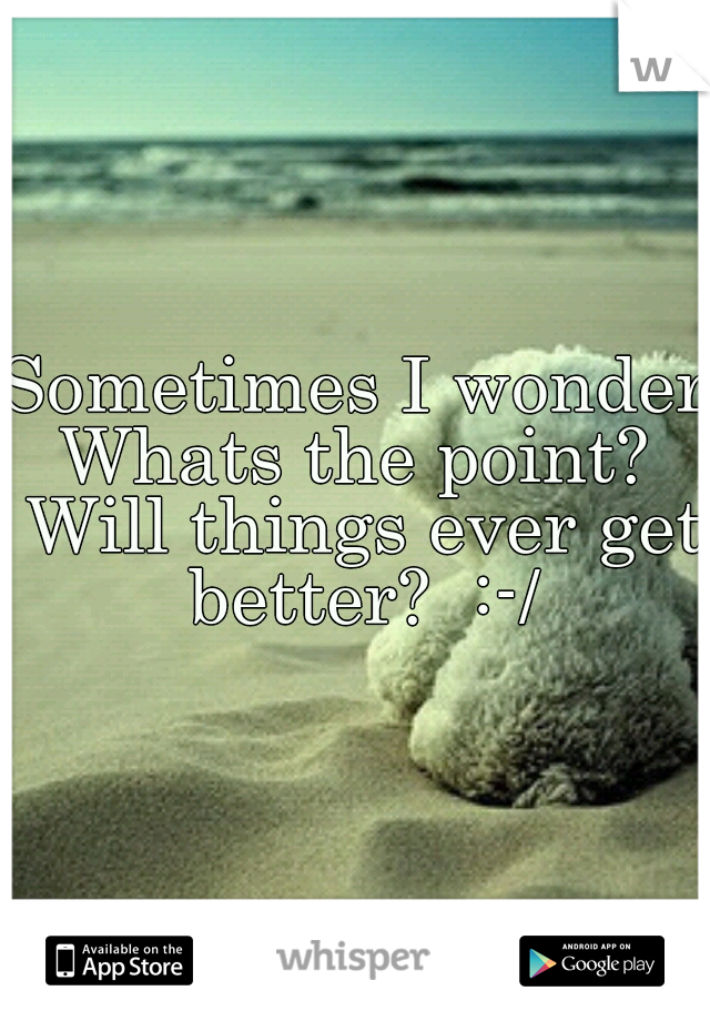 Sometimes I wonder Whats the point?  Will things ever get better?  :-/