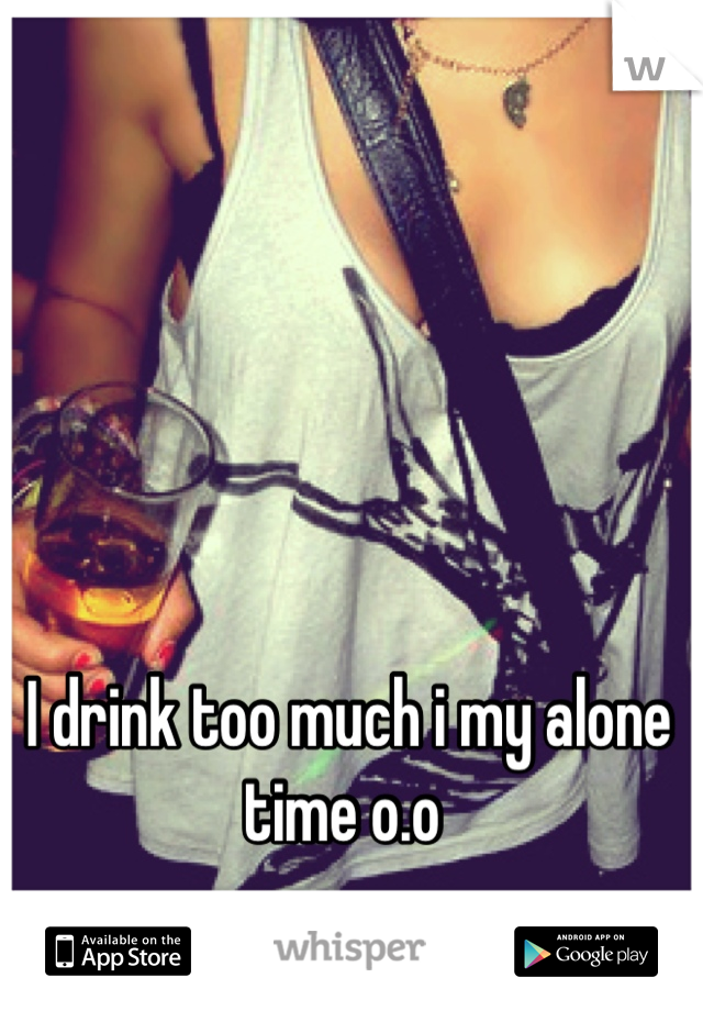 I drink too much i my alone time o.o 