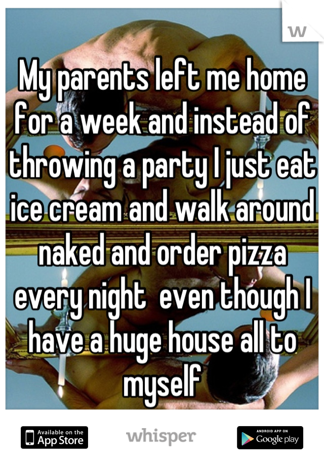 My parents left me home for a week and instead of throwing a party I just eat ice cream and walk around naked and order pizza every night  even though I have a huge house all to myself
